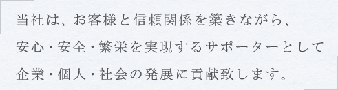 当社は、お客様と信頼関係を築きながら、安心・安全・繁栄を実現するサポーターとして、企業・個人・社会の発展に貢献します。