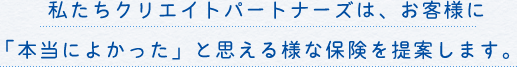 私たちクリエイトパートナーズは、お客様に「本当によかった」と思える様な保険を提案します。